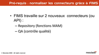 © Mesclado 2013 – All rights reserved
Pré-requis : normaliser les connecteurs grâce à FIMS
• FIMS travaille sur 2 nouveaux connecteurs (ou
API) :
– Repository (fonctions MAM)
– QA (contrôle qualité)
 