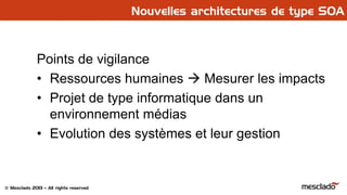 © Mesclado 2013 – All rights reserved
Points de vigilance
• Ressources humaines  Mesurer les impacts
• Projet de type informatique dans un
environnement médias
• Evolution des systèmes et leur gestion
Nouvelles architectures de type SOA
 