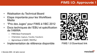 © Mesclado 2013 – All rights reserved
FIMS 1.0: Approuvée !
• Réalisation du Technical Board
• Etape importante pour les Workflows
Media
• “Prix des Juges” pour FIMS à l’IBC 2012
• Docs techniques de l’EBU et spécification
de l’AMWA
– FIMS Base Framework
– 3 Services: Capture, Transfer, Transform
– Agnostique à SOAP / RESTful
• Implementation de référence disponible FIMS 1.0 Download link
 