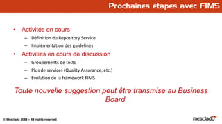 © Mesclado 2013 – All rights reserved
Prochaines étapes avec FIMS
• Activités en cours
– Définition du Repository Service
– Implémentation des guidelines
• Activities en cours de discussion
– Groupements de tests
– Plus de services (Quality Assurance, etc.)
– Evolution de la framework FIMS
Toute nouvelle suggestion peut être transmise au Business
Board
 