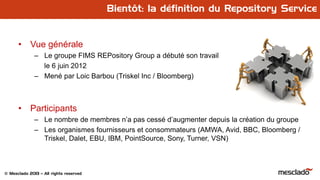 © Mesclado 2013 – All rights reserved
Bientôt: la définition du Repository Service
• Vue générale
– Le groupe FIMS REPository Group a débuté son travail
le 6 juin 2012
– Mené par Loic Barbou (Triskel Inc / Bloomberg)
• Participants
– Le nombre de membres n’a pas cessé d’augmenter depuis la création du groupe
– Les organismes fournisseurs et consommateurs (AMWA, Avid, BBC, Bloomberg /
Triskel, Dalet, EBU, IBM, PointSource, Sony, Turner, VSN)
 