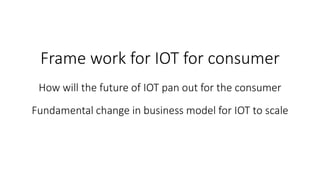 Frame work for IOT for consumer
How will the future of IOT pan out for the consumer
Fundamental change in business model for IOT to scale
 