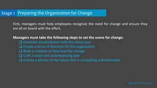 First, managers must help employees recognize the need for change and ensure they
are all on board with the effort.
Managers must take the following steps to set the scene for change:
 Generate dissatisfaction with the status quo
 Create a sense of direction for the organization
 Build a coalition to help lead the change
 Craft a vision and accompanying plan
 Convey a picture of the future that is compelling and believable
Stage 1 Preparing the Organization for Change
@SONNETmustafiz
 
