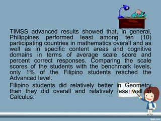 TIMSS advanced results showed that, in general,
Philippines performed least among ten (10)
participating countries in mathematics overall and as
well as in specific content areas and cognitive
domains in terms of average scale score and
percent correct responses. Comparing the scale
scores of the students with the benchmark levels,
only 1% of the Filipino students reached the
Advanced level.
Filipino students did relatively better in Geometry
than they did overall and relatively less well in
Calculus.
 