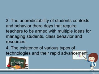 3. The unpredictability of students contexts
and behavior there days that require
teachers to be armed with multiple ideas for
managing students, class behavior and
resources.
4. The existence of various types of
technologies and their rapid advancement.
 
