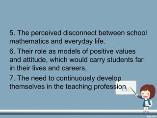 5. The perceived disconnect between school
mathematics and everyday life.
6. Their role as models of positive values
and attitude, which would carry students far
in their lives and careers,
7. The need to continuously develop
themselves in the teaching profession
 