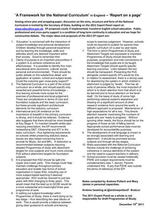 ‘A Framework for the National Curriculum’ in England – ‘Report on a page’
   Among mince pies and wrapping paper, discussion on the aims, structure and form of the National
   Curriculum is invited by the Secretary of State, building on the 2011 Expert Panel report at:
   www.education.gov.uk. EP proposals could, if implemented, transform English school education. Public,
   professional and cross-party support is a condition of long-term continuity in education and we hope for
   constructive debate. The major ideas and proposals of the 2011 EP report are:

1. ‘Education’ is concerned with the interaction of             scope to exercise judgement. However, schools
   subject knowledge and personal development.                  could be required to publish for parents their
   Children develop through personal experience                 specific curriculum on a year by year basis.
   and by learning the knowledge, skills and              7.    The form in which Programmes of Study and
   attitudes which are deemed important within                  Attainment Targets are expressed is important.
   their society. Good to remember this!                        Programmes of Study should describe the
2. Clarity of purpose is an important precondition if           purposes, progression and inter-connections of
   a system is to achieve coherence and                         the knowledge that pupils are to be taught.
   effectiveness. It is possible to identify five main          Attainment Targets should specify specific
   educational aims (economic, cultural, social,                learning outcomes. Links between the two
   personal and environmental). There should be                 should be transparent. Presenting the PoS
   public debate on the substantive detail, and                 alongside content-specific ATs would do this.
   application at system, school and subject levels.      8.    In relation to assessment, there is a strong case
   Could the outcome gain cross-party support?                  for abandoning the system in which children’s
3. The National Curriculum is a part of the school              attainment is judged by ‘levels’. This has all
   curriculum as a whole, and should specify only               sorts of perverse effects, the most important of
   essential and powerful forms of knowledge –                  which is to divert attention from that which is to
   thus leaving schools more scope for the                      be learned and to focus attention on the level
   exercise of professional and local judgement.                itself. On the basis of study of some high
   There are complications in terms of core and                 performing national systems elsewhere and
   foundation subjects and the basic curriculum,                drawing on a significant amount of other
   but these provide significant architectural                  research evidence from around the world, a
   elements for the statutory curriculum.                       different approach is proposed. Maintenance of
4. International and UK evidence on the                         high expectations for all is key. This directs
   importance of breadth in the primary curriculum              attention towards maximising the numbers of
   is strong, and it should be retained. Evidence               pupils who are ‘ready to progress’. Without
   also suggests that there should be more breadth              ignoring other needs, the focus should be on the
   at Key Stage 4. To maintain breadth whilst also              progress of those at risk of falling behind.
   reducing prescription, the EP recommends                     Appropriate school performance data must be
   reclassifying D&T, Citizenship and ICT to the                developed for accountability purposes.
   basic curriculum - thus lightening requirements        9.    The development of oral language is known to
   on schools whilst preserving statutory status.               be strongly associated with learning and
   Issues are also raised concerning how to                     attainment. It should be promoted across
   provide for Music, Art and MFL. A distinction is             subjects and through all key stages.
   recommended between subjects requiring                 10.   Risks associated with the National Curriculum
   detailed Programmes of study with attainment                 Review include the challenge of achieving
   targets for core subjects and much more concise              coherence in various elements of the system
   PoS without attainment targets for foundation                and the need to support teachers in delivery.
   subjects.                                              11.   School provision must be viewed holistically.
5. It is proposed that KS2 should be split into                 PSHE and subject requirements must be
   Upper and Lower parts. This change could help                complementary (see 1. above). Parents
   maintain challenge throughout primary                        understand this. A pity that PSHE was outside
   education and enable new forms of school                     the terms of reference of the EP!
   organisation in Upper KS2, including use of
   more subject-based teaching if deemed
   appropriate. KS3 could be reduced to just two
   years with KS4 changing to three years. This           Notes compiled by Andrew Pollard and Mary
   would mean that the lead up to GCSE would be           James in personal capacities.
   a more substantial and meaningful three year
   programme of work.                                     Andrew tweeting at @andrewpollard7 #natcur
6. In setting out subject knowledge within
   Programmes of Study, there is merit doing so by        The 2011 Expert Panel as a whole is not
   key stage – thus describing two year blocks of         responsible for draft Programmes of Study.
   work. This is would provide a balance between                                                           th
   giving clear guidance to schools and leaving                                             December 19 2011
 