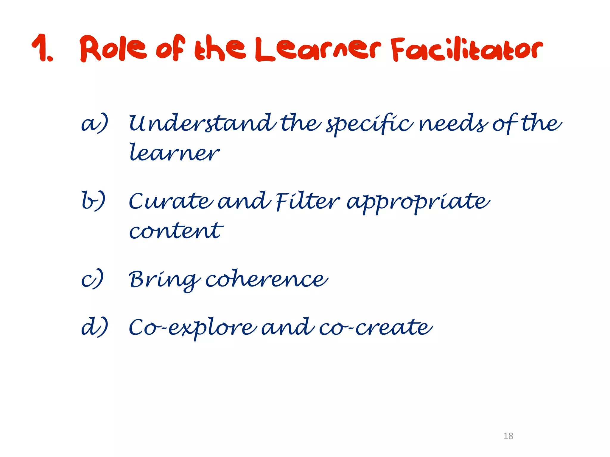 1. Role of the Learner Facilitator

   a) Understand the specific needs of the
      learner

   b)   Curate and Filter appropriate
        content

   c)   Bring coherence

   d) Co-explore and co-create



                                        18
 