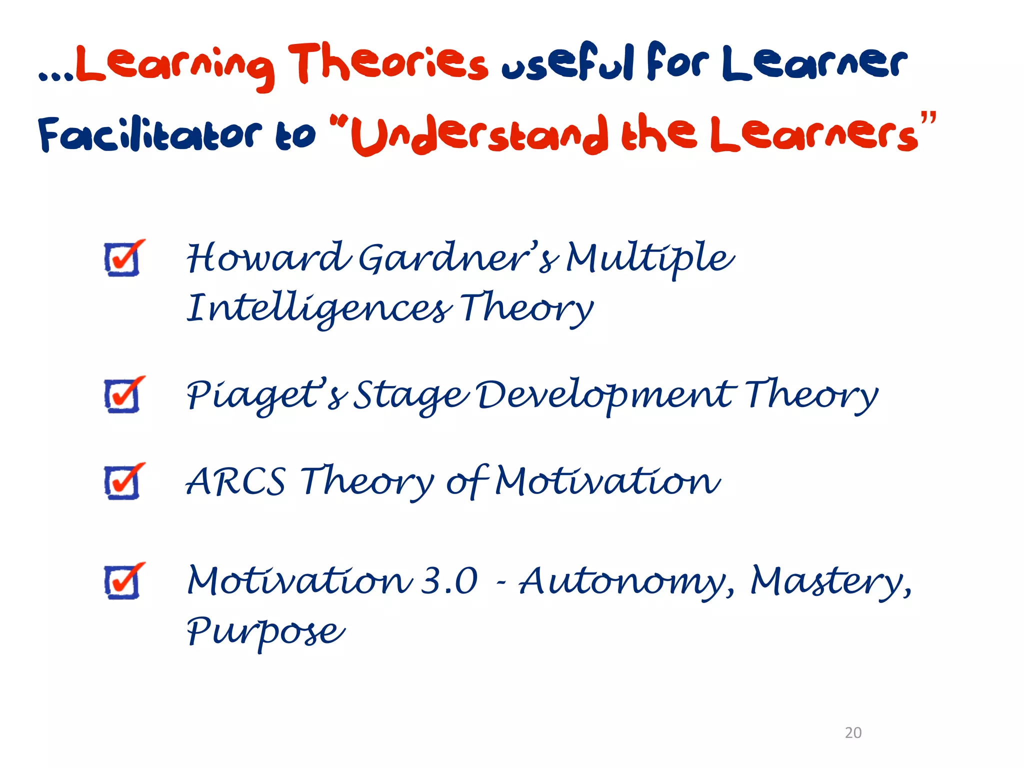 ...Learning Theories useful for Learner
Facilitator to “Understand the Learners”

      Howard Gardner’s Multiple
      Intelligences Theory

      Piaget’s Stage Development Theory

      ARCS Theory of Motivation

      Motivation 3.0 - Autonomy, Mastery,
      Purpose

                                     20
 