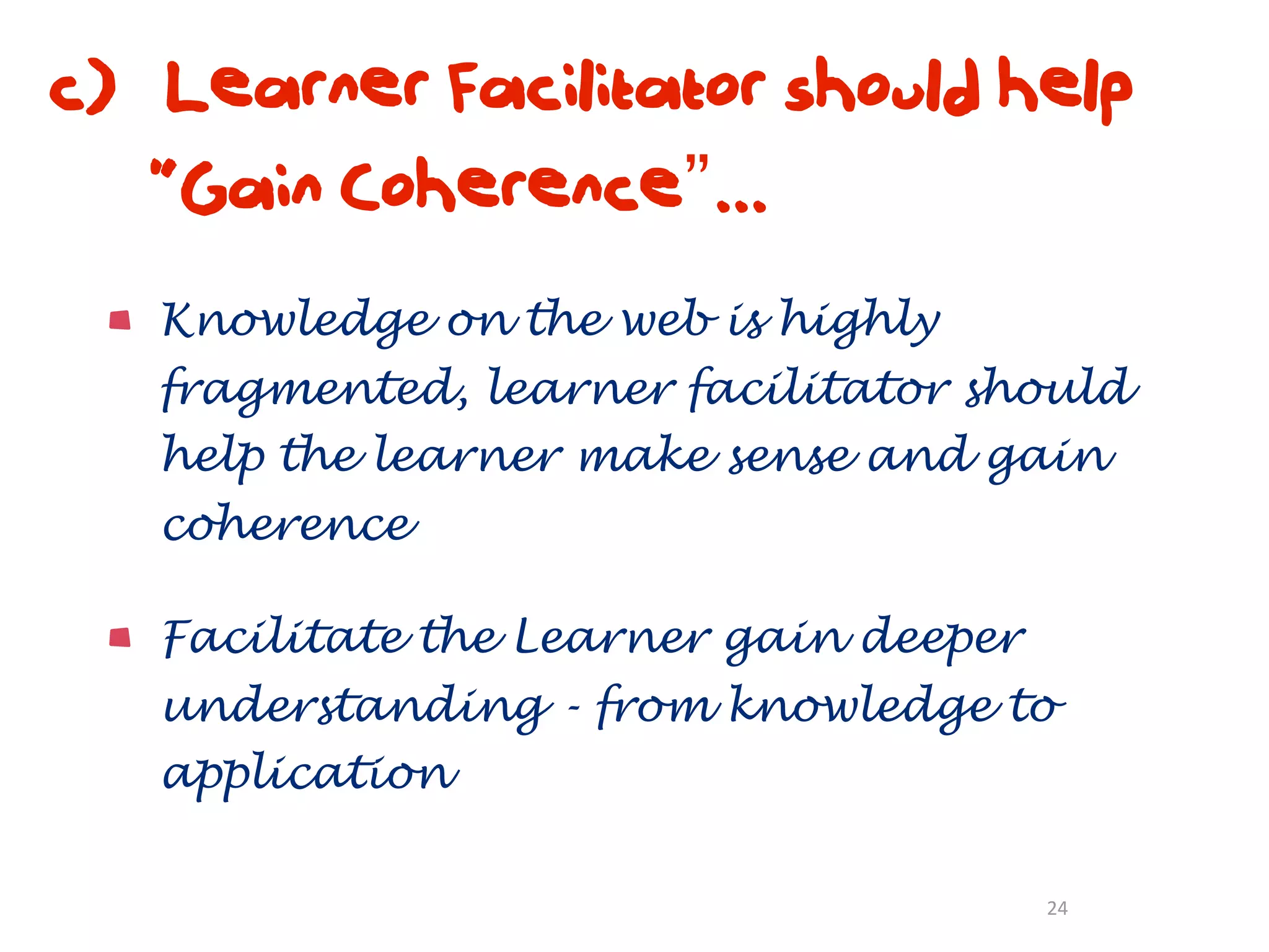 c) Learner Facilitator should help
   “Gain Coherence”...
   Knowledge on the web is highly
   fragmented, learner facilitator should
   help the learner make sense and gain
   coherence

   Facilitate the Learner gain deeper
   understanding - from knowledge to
   application

                                        24
 