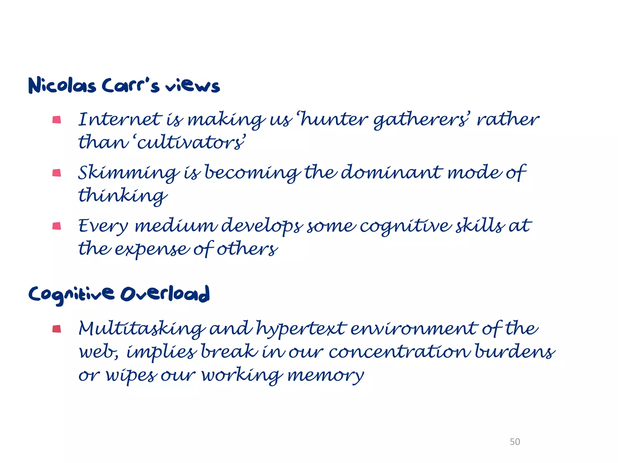 Nicolas Carr’s views
     Internet is making us ‘hunter gatherers’ rather
     than ‘cultivators’
     Skimming is becoming the dominant mode of
     thinking
     Every medium develops some cognitive skills at
     the expense of others

Cognitive Overload
     Multitasking and hypertext environment of the
     web, implies break in our concentration burdens
     or wipes our working memory


                                                 50
 