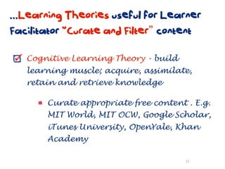 ...Learning Theories useful for Learner
Facilitator “Curate and Filter” content

   Cognitive Learning Theory - build
   learning muscle; acquire, assimilate,
   retain and retrieve knowledge

       Curate appropriate free content . E.g.
       MIT World, MIT OCW, Google Scholar,
       iTunes University, OpenYale, Khan
       Academy

                                       22
 