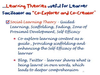 ...Learning Theories useful for Learner
Facilitator as “Co-Explorer and Co-Creator”
   Social Learning Theory - Guided
   Learning, Scaffolding, Fading, Zone of
   Proximal Development, Self-Efficacy

       Co-explore learning content as a
       guide , providing scaffolding and
       enhancing the Self-Efficacy of the
       learner

       Blog, Twitter - learner shares what is
       being learnt in own words, which
       leads to deeper comprehension 28
 