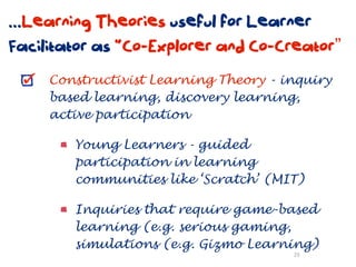 ...Learning Theories useful for Learner
Facilitator as “Co-Explorer and Co-Creator”
     Constructivist Learning Theory - inquiry
     based learning, discovery learning,
     active participation

        Young Learners - guided
        participation in learning
        communities like ‘Scratch’ (MIT)

        Inquiries that require game-based
        learning (e.g. serious gaming,
        simulations (e.g. Gizmo Learning)
                                       29
 