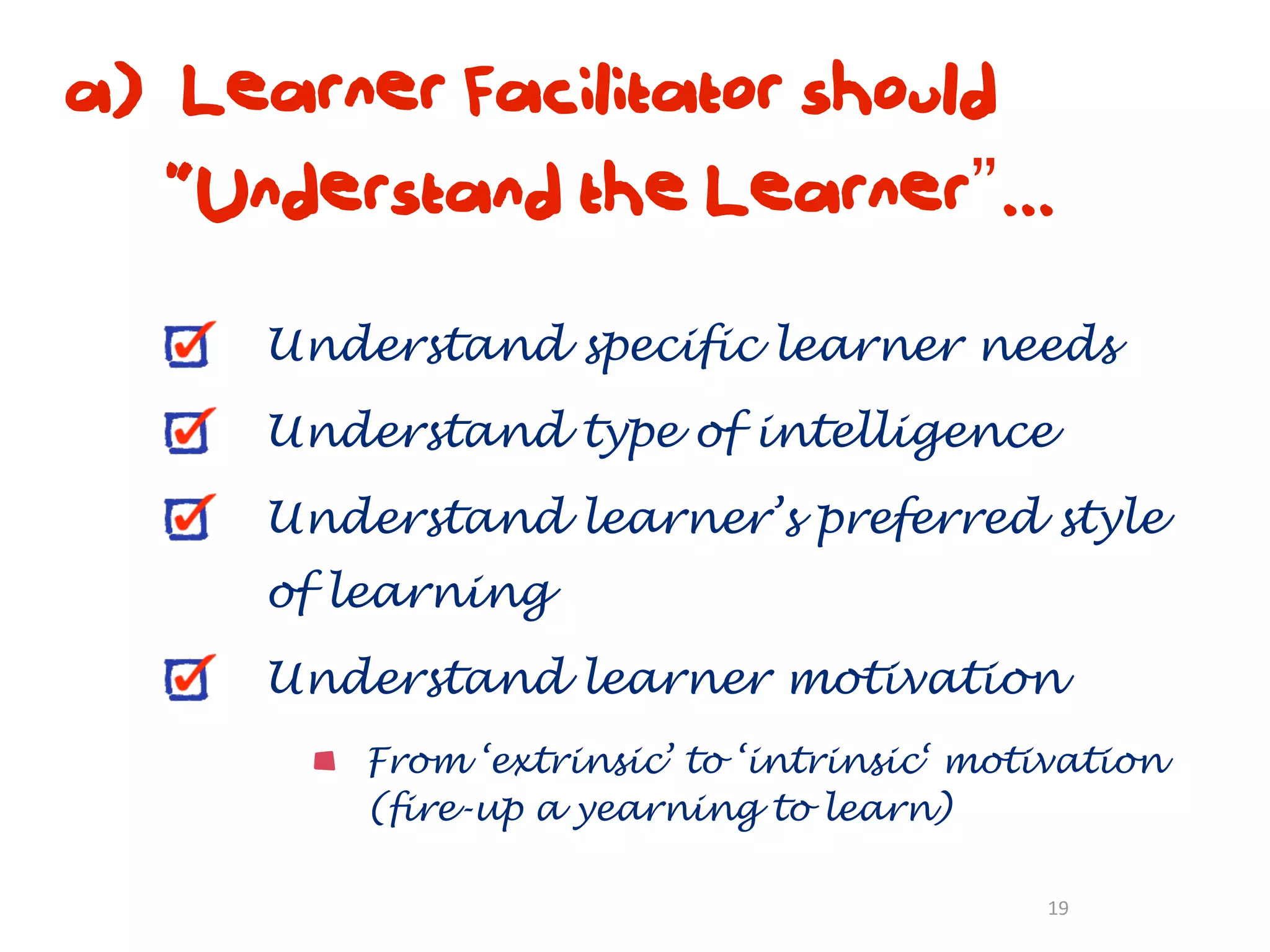 a) Learner Facilitator should
   “Understand the Learner”...

      Understand specific learner needs
      Understand type of intelligence
      Understand learner’s preferred style
      of learning
      Understand learner motivation
          From ‘extrinsic’ to ‘intrinsic‘ motivation
          (fire-up a yearning to learn)

                                             19
 