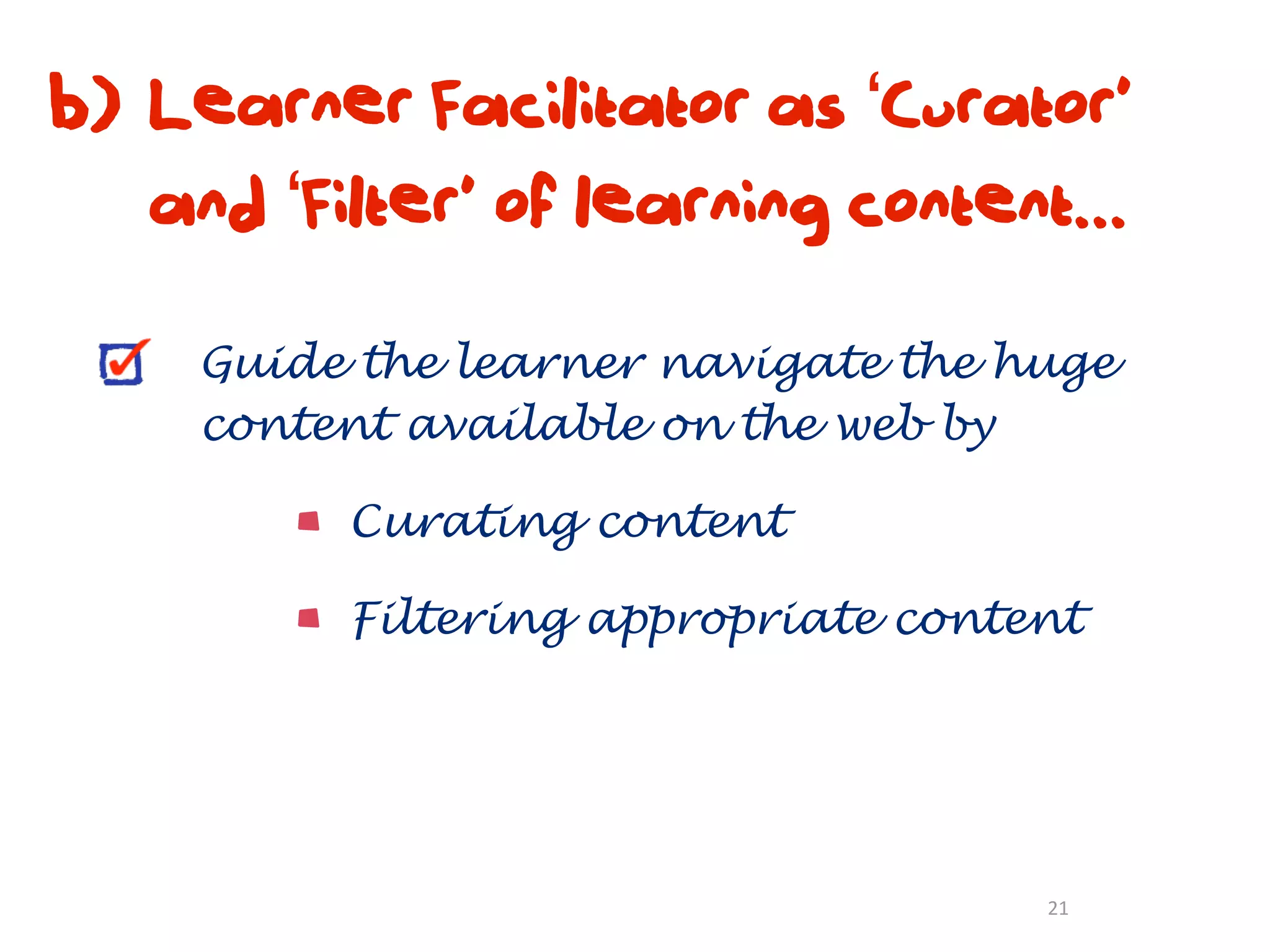 b) Learner Facilitator as ‘Curator’
   and ‘Filter’ of learning content...

     Guide the learner navigate the huge
     content available on the web by

          Curating content

          Filtering appropriate content




                                     21
 