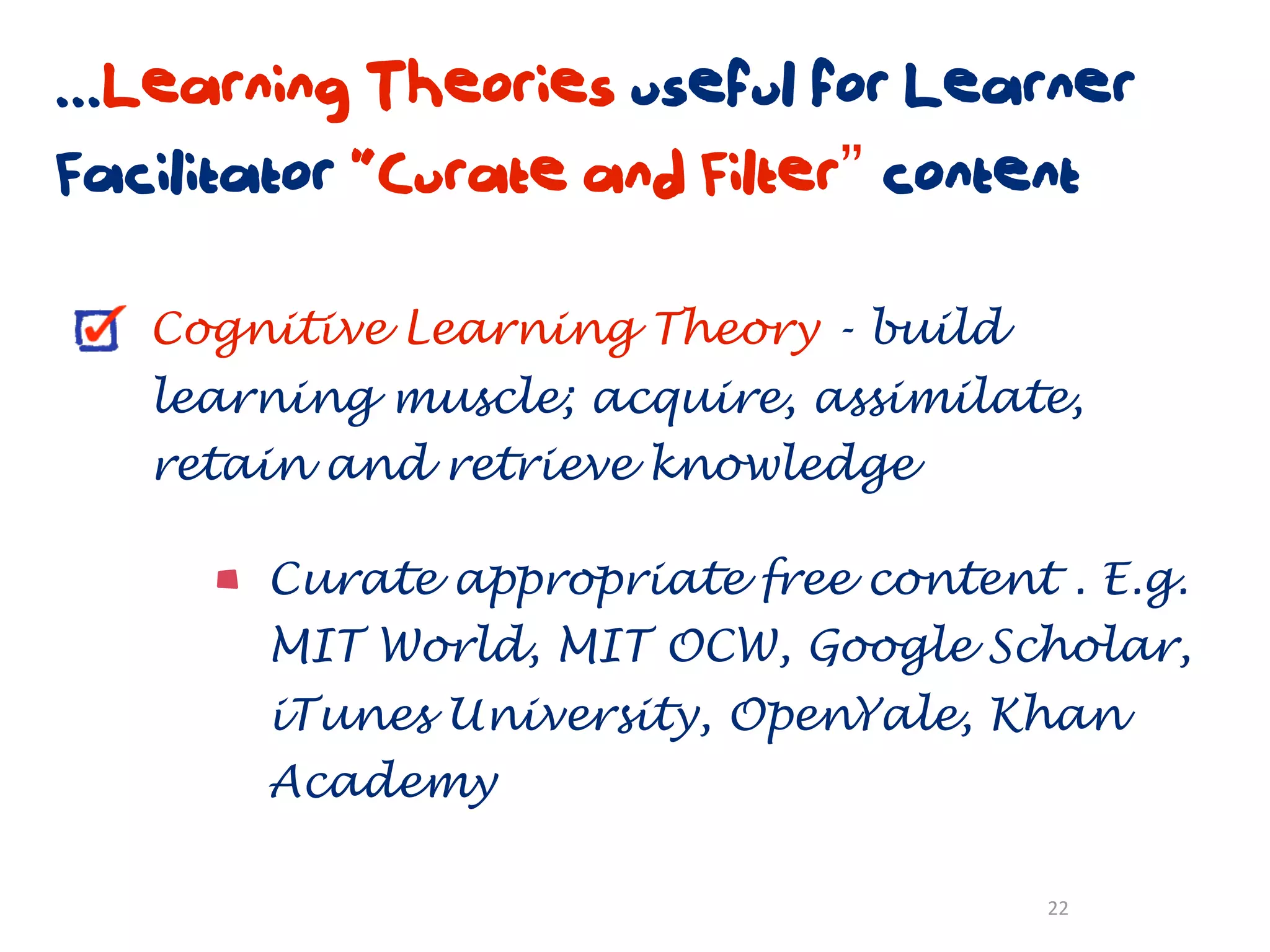 ...Learning Theories useful for Learner
Facilitator “Curate and Filter” content

   Cognitive Learning Theory - build
   learning muscle; acquire, assimilate,
   retain and retrieve knowledge

       Curate appropriate free content . E.g.
       MIT World, MIT OCW, Google Scholar,
       iTunes University, OpenYale, Khan
       Academy

                                       22
 