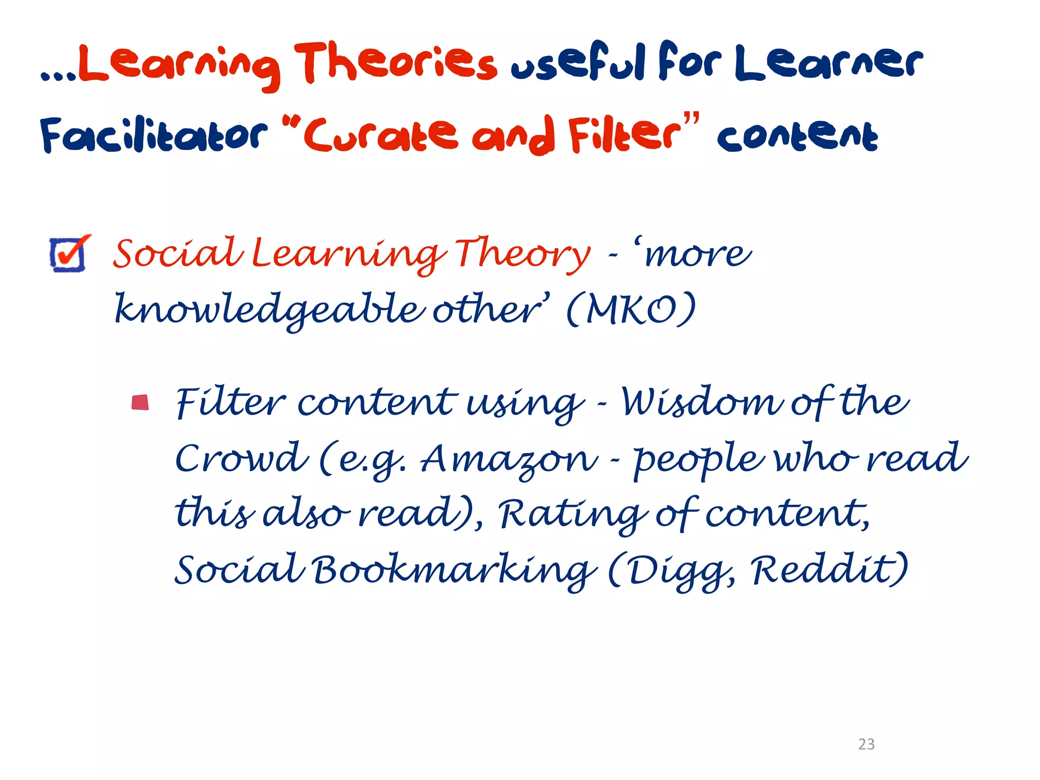 ...Learning Theories useful for Learner
Facilitator “Curate and Filter” content

   Social Learning Theory - ‘more
   knowledgeable other’ (MKO)

     Filter content using - Wisdom of the
     Crowd (e.g. Amazon - people who read
     this also read), Rating of content,
     Social Bookmarking (Digg, Reddit)



                                       23
 