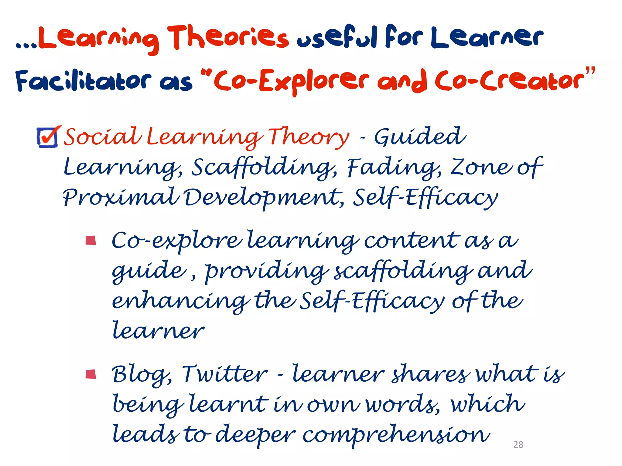 ...Learning Theories useful for Learner
Facilitator as “Co-Explorer and Co-Creator”
   Social Learning Theory - Guided
   Learning, Scaffolding, Fading, Zone of
   Proximal Development, Self-Efficacy

       Co-explore learning content as a
       guide , providing scaffolding and
       enhancing the Self-Efficacy of the
       learner

       Blog, Twitter - learner shares what is
       being learnt in own words, which
       leads to deeper comprehension 28
 
