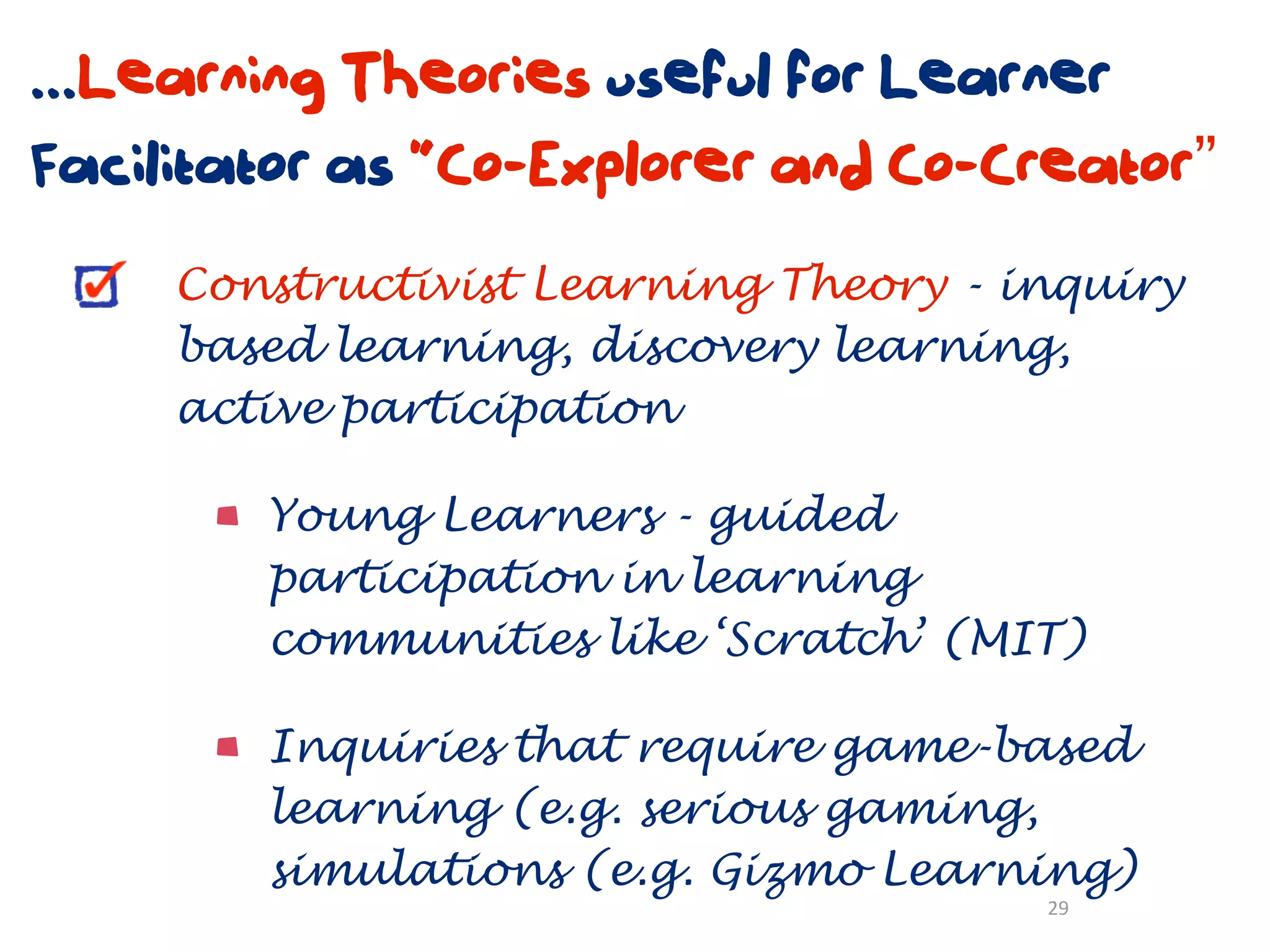 ...Learning Theories useful for Learner
Facilitator as “Co-Explorer and Co-Creator”
     Constructivist Learning Theory - inquiry
     based learning, discovery learning,
     active participation

        Young Learners - guided
        participation in learning
        communities like ‘Scratch’ (MIT)

        Inquiries that require game-based
        learning (e.g. serious gaming,
        simulations (e.g. Gizmo Learning)
                                       29
 