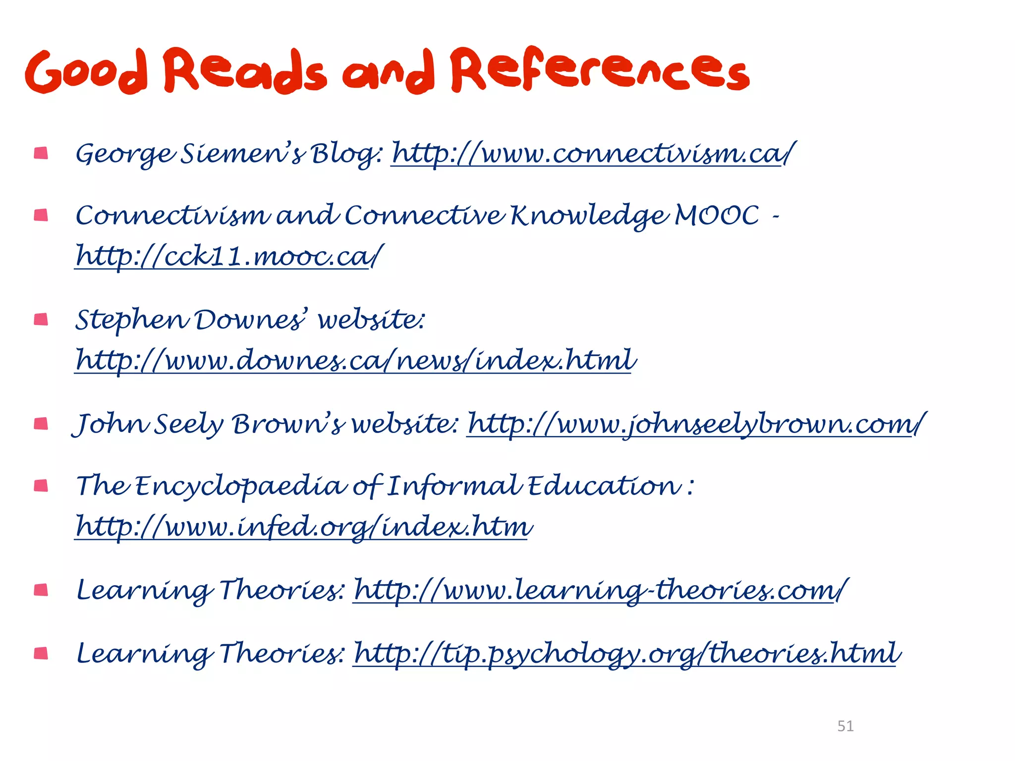 Good Reads and References
 George Siemen’s Blog: http://www.connectivism.ca/

 Connectivism and Connective Knowledge MOOC -
 http://cck11.mooc.ca/

 Stephen Downes’ website:
 http://www.downes.ca/news/index.html

 John Seely Brown’s website: http://www.johnseelybrown.com/

 The Encyclopaedia of Informal Education :
 http://www.infed.org/index.htm

 Learning Theories: http://www.learning-theories.com/

 Learning Theories: http://tip.psychology.org/theories.html

                                                      51
 