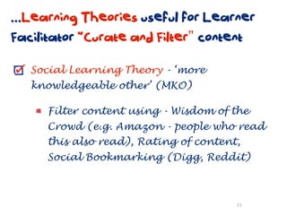 ...Learning Theories useful for Learner
Facilitator “Curate and Filter” content

   Social Learning Theory - ‘more
   knowledgeable other’ (MKO)

     Filter content using - Wisdom of the
     Crowd (e.g. Amazon - people who read
     this also read), Rating of content,
     Social Bookmarking (Digg, Reddit)



                                       23
 