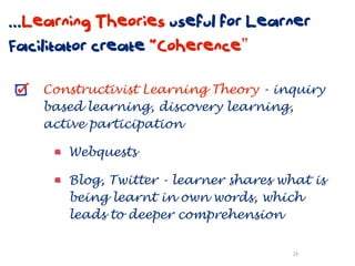 ...Learning Theories useful for Learner
Facilitator create “Coherence”

    Constructivist Learning Theory - inquiry
    based learning, discovery learning,
    active participation

       Webquests

       Blog, Twitter - learner shares what is
       being learnt in own words, which
       leads to deeper comprehension

                                        26
 