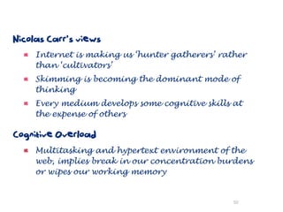 Nicolas Carr’s views
     Internet is making us ‘hunter gatherers’ rather
     than ‘cultivators’
     Skimming is becoming the dominant mode of
     thinking
     Every medium develops some cognitive skills at
     the expense of others

Cognitive Overload
     Multitasking and hypertext environment of the
     web, implies break in our concentration burdens
     or wipes our working memory


                                                 50
 