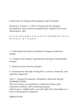 Framework for Program Development and Evaluation
Reference: Comeau, J. (2011). Framework for program
development and evaluation.Unpublished, Capella University,
Minneapolis, MN.
L i c e n s e d u n d e r a C r e a t i v e C o m m o n s A t t r i
b u t i o n 3 . 0 L i c e n s e .
1. Understand and analyze qualitative program evaluation
design.
2. Compare and contrast experimental and quasi-experimental
designs.
3. Analyze pretest-posttest designs.
4. Communicate through writing that is concise, balanced, and
logically organized.
Unit 3 - Program Evaluation: Qualitative Research Design
INTRODUCTION
This unit focuses on qualitative evaluation design, data
collection methods, and evaluating program
effectiveness. Additionally, you will apply this knowledge to a
real-world program evaluation.
OBJECTIVES
 