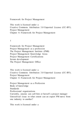 Framework for Project Management
This work is licensed under a
Creative Commons Attribution 3.0 Unported License (CC-BY).
Project Management
Chapter 4: Framework for Project Management
1
Framework for Project Management
Project Management as a profession
The Project Management Institute (PMI)
Project Management Knowledge Areas
Project Management Certifications
Scrum development
The Project Management Office
This work is licensed under a
Creative Commons Attribution 3.0 Unported License (CC-BY).
Project Management
Chapter 4: Framework for Project Management
Project Management as a Profession
Body of knowledge
Standards
Professional organizations
Currently, anyone can call him or herself a project manager
Unresolved issue: to what extent can an expert PM move from
one industry to another?
This work is licensed under a
 