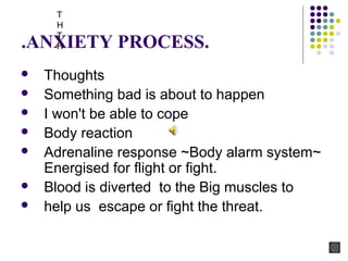 .ANXIETY PROCESS.
 Thoughts
 Something bad is about to happen
 I won't be able to cope
 Body reaction
 Adrenaline response ~Body alarm system~
Energised for flight or fight.
 Blood is diverted to the Big muscles to
 help us escape or fight the threat.
T
H
T
H
 