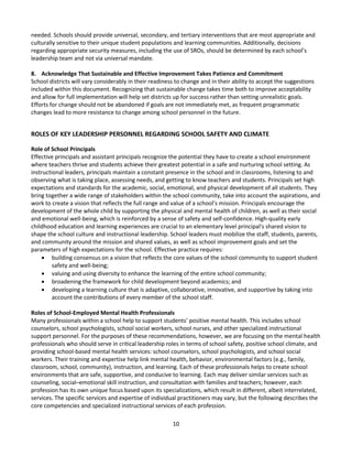 10
needed. Schools should provide universal, secondary, and tertiary interventions that are most appropriate and
culturally sensitive to their unique student populations and learning communities. Additionally, decisions
regarding appropriate security measures, including the use of SROs, should be determined by each school’s
leadership team and not via universal mandate.
8. Acknowledge That Sustainable and Effective Improvement Takes Patience and Commitment
School districts will vary considerably in their readiness to change and in their ability to accept the suggestions
included within this document. Recognizing that sustainable change takes time both to improve acceptability
and allow for full implementation will help set districts up for success rather than setting unrealistic goals.
Efforts for change should not be abandoned if goals are not immediately met, as frequent programmatic
changes lead to more resistance to change among school personnel in the future.
ROLES OF KEY LEADERSHIP PERSONNEL REGARDING SCHOOL SAFETY AND CLIMATE
Role of School Principals
Effective principals and assistant principals recognize the potential they have to create a school environment
where teachers thrive and students achieve their greatest potential in a safe and nurturing school setting. As
instructional leaders, principals maintain a constant presence in the school and in classrooms, listening to and
observing what is taking place, assessing needs, and getting to know teachers and students. Principals set high
expectations and standards for the academic, social, emotional, and physical development of all students. They
bring together a wide range of stakeholders within the school community, take into account the aspirations, and
work to create a vision that reflects the full range and value of a school’s mission. Principals encourage the
development of the whole child by supporting the physical and mental health of children, as well as their social
and emotional well-being, which is reinforced by a sense of safety and self-confidence. High-quality early
childhood education and learning experiences are crucial to an elementary level principal's shared vision to
shape the school culture and instructional leadership. School leaders must mobilize the staff, students, parents,
and community around the mission and shared values, as well as school improvement goals and set the
parameters of high expectations for the school. Effective practice requires:
 building consensus on a vision that reflects the core values of the school community to support student
safety and well-being;
 valuing and using diversity to enhance the learning of the entire school community;
 broadening the framework for child development beyond academics; and
 developing a learning culture that is adaptive, collaborative, innovative, and supportive by taking into
account the contributions of every member of the school staff.
Roles of School-Employed Mental Health Professionals
Many professionals within a school help to support students’ positive mental health. This includes school
counselors, school psychologists, school social workers, school nurses, and other specialized instructional
support personnel. For the purposes of these recommendations, however, we are focusing on the mental health
professionals who should serve in critical leadership roles in terms of school safety, positive school climate, and
providing school-based mental health services: school counselors, school psychologists, and school social
workers. Their training and expertise help link mental health, behavior, environmental factors (e.g., family,
classroom, school, community), instruction, and learning. Each of these professionals helps to create school
environments that are safe, supportive, and conducive to learning. Each may deliver similar services such as
counseling, social–emotional skill instruction, and consultation with families and teachers; however, each
profession has its own unique focus based upon its specializations, which result in different, albeit interrelated,
services. The specific services and expertise of individual practitioners may vary, but the following describes the
core competencies and specialized instructional services of each profession.
 