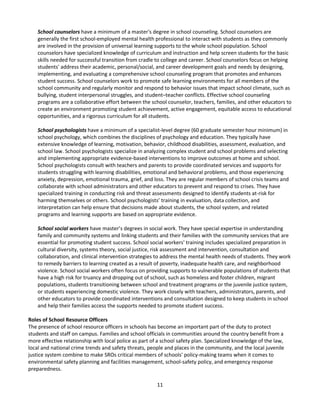 11
School counselors have a minimum of a master's degree in school counseling. School counselors are
generally the first school-employed mental health professional to interact with students as they commonly
are involved in the provision of universal learning supports to the whole school population. School
counselors have specialized knowledge of curriculum and instruction and help screen students for the basic
skills needed for successful transition from cradle to college and career. School counselors focus on helping
students' address their academic, personal/social, and career development goals and needs by designing,
implementing, and evaluating a comprehensive school counseling program that promotes and enhances
student success. School counselors work to promote safe learning environments for all members of the
school community and regularly monitor and respond to behavior issues that impact school climate, such as
bullying, student interpersonal struggles, and student–teacher conflicts. Effective school counseling
programs are a collaborative effort between the school counselor, teachers, families, and other educators to
create an environment promoting student achievement, active engagement, equitable access to educational
opportunities, and a rigorous curriculum for all students.
School psychologists have a minimum of a specialist-level degree (60 graduate semester hour minimum) in
school psychology, which combines the disciplines of psychology and education. They typically have
extensive knowledge of learning, motivation, behavior, childhood disabilities, assessment, evaluation, and
school law. School psychologists specialize in analyzing complex student and school problems and selecting
and implementing appropriate evidence-based interventions to improve outcomes at home and school.
School psychologists consult with teachers and parents to provide coordinated services and supports for
students struggling with learning disabilities, emotional and behavioral problems, and those experiencing
anxiety, depression, emotional trauma, grief, and loss. They are regular members of school crisis teams and
collaborate with school administrators and other educators to prevent and respond to crises. They have
specialized training in conducting risk and threat assessments designed to identify students at-risk for
harming themselves or others. School psychologists’ training in evaluation, data collection, and
interpretation can help ensure that decisions made about students, the school system, and related
programs and learning supports are based on appropriate evidence.
School social workers have master’s degrees in social work. They have special expertise in understanding
family and community systems and linking students and their families with the community services that are
essential for promoting student success. School social workers' training includes specialized preparation in
cultural diversity, systems theory, social justice, risk assessment and intervention, consultation and
collaboration, and clinical intervention strategies to address the mental health needs of students. They work
to remedy barriers to learning created as a result of poverty, inadequate health care, and neighborhood
violence. School social workers often focus on providing supports to vulnerable populations of students that
have a high risk for truancy and dropping out of school, such as homeless and foster children, migrant
populations, students transitioning between school and treatment programs or the juvenile justice system,
or students experiencing domestic violence. They work closely with teachers, administrators, parents, and
other educators to provide coordinated interventions and consultation designed to keep students in school
and help their families access the supports needed to promote student success.
Roles of School Resource Officers
The presence of school resource officers in schools has become an important part of the duty to protect
students and staff on campus. Families and school officials in communities around the country benefit from a
more effective relationship with local police as part of a school safety plan. Specialized knowledge of the law,
local and national crime trends and safety threats, people and places in the community, and the local juvenile
justice system combine to make SROs critical members of schools' policy-making teams when it comes to
environmental safety planning and facilities management, school-safety policy, and emergency response
preparedness.
 