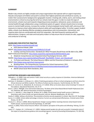 13
SUMMARY
Modern-day schools are highly complex and unique organizations that operate with an urgent imperative:
Educate and prepare all children and youth to achieve their highest potential and contribute to society, no
matter their socioeconomic background or geographic location. Creating safe, orderly, warm, and inviting school
environments is critical to ensuring that all of our schools meet this goal. In order to create this type of
environment, schools must work towards integrating services (academic, behavioral, social, emotional, and
mental health) through collaboration using a multitiered system of support. Schools should strive to increase
access to mental health services, increase the number of school employed mental health staff, and ensure that
measures to improve school safety balance physical safety with psychological safety. To further support student
safety, schools must develop effective emergency preparedness and crisis prevention, intervention, and
response plans that are coordinated with local first responders. We look forward to working with the
Administration, Congress, and state and local policy makers to help ensure that all schools are safe, supportive,
and conducive to learning.
GUIDELINES FOR EFFECTIVE PRACTICE
ASCA: http://www.ascanationalmodel.org/
 ASCA National Model, 2008
NAESP: http://www.naesp.org/resources/1/Pdfs/LLC2-ES.pdf
 Leading Learning Communities: Standards for What Principals Should Know and Be Able to Do, 2008
NASP Professional Standards: http://www.nasponline.org/standards/2010standards.aspx
 Model for Comprehensive and Integrated School Psychological Services, 2010
NASRO: http://www.nasro.org/sites/default/files/pdf_files/NASRO_Protect_and_Educate.pdf
 To Protect and Educate: The School Resource Officer and the Prevention of Violence in Schools, 2012
NASSP: http://www.nassp.org/school-improvement
 Breaking Ranks: The Comprehensive Framework for School Improvement, 2011
SSWAA: http://sswaa.org/associations/13190/files/naswschoolsocialworkstandards.pdf
 NASW School Social Work Standards, 2012
SUPPORTING RESEARCH AND RESOURCES
Addington, L. A. (2009). Cops and cameras: Public school security as a policy response to Columbine. American Behavioral
Scientist, 52, 1424–1446.
Bachman, R., Randolph, A., & Brown, B. L. (2011). Predicting perceptions of fear at school and going to and from school for
African American and White students: The effects of school security measures. Youth & Society, 43, 705–726.
Borum, R., Cornell, D. G., Modzeleski, W., & Jimerson, S. R. (2010). What can be done about school shootings? A review of
the evidence. Educational Researcher, 39, 27–37.
Brock, S. (2011). PREPaRE: Crisis Intervention & Recovery: The Roles of the School-Based Mental Health Professional (2nd
ed.). Bethesda, MD: National Association of School Psychologists.
Bruns, E. J., Walrath, C., Glass-Siegel, M., & Weist, M. D. (2004). School-based mental health services in Baltimore:
Association with school climate and special education referrals. Behavior Modification, 28, 491–512.
Casella, R. (2006). Selling us the fortress: The promotion of techno-security equipment in schools. New York, NY: Routledge.
Garcia, C. A. (2003). School safety technology in America: Current use and perceived effectiveness. Criminal Justice Policy
Review, 14, 30–54.
Hussey, D. L., & Guo, S. (2003). Measuring behavior change in young children receiving intensive school-based mental
health services. Journal of Community Psychology, 31, 629–639.
Jackson, A. (2002). Police-school resource officers’ and students’ perception of the police and offending. Policing, 25, 631–
650.
Lapan, R. T., Gysbers, N. C., & Petroski, G. F. (2001). Helping seventh graders be safe and successful: A statewide study of
the impact of comprehensive guidance and counseling programs. Journal of Counseling & Development, 79, 320–330.
 