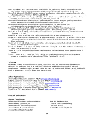14
Lapan, R. T., Gysbers, N. C., & Sun, Y. (1997). The impact of more fully implemented guidance programs on the school
experiences of students: A statewide evaluation study. Journal of Counseling & Development, 75, 292–302.
Mayer, M. J., & Leaone, P. E. (1999). A structural analysis of school violence and disruption: Implications for creating safer
schools. Education and Treatment of Children, 22, 333–356.
National Association of School Psychologists. (2013). Conducting Crisis Exercises and Drills: Guidelines for Schools. Retrieved
from http://www.nasponline.org/resources/crisis_safety/drills_guidance.pdf.
National Association of School Psychologists. (2013). Research on School Security: The Impact of Security Measures on
Students. Retrieved from http://www.nasponline.org/advocacy/schoolsecurity.pdf.
National Association of School Psychologists. (2013). Youth Gun Violence Fact Sheet. Retrieved from
http://www.nasponline.org/resources/crisis_safety/Youth_Gun_Violence_Fact_Sheet.pdf.
Nickerson, A. B., & Martens, M. R. (2008). School violence: Associations with control, security/enforcement,
educational/therapeutic approaches, and demographic factors. School Psychology Review, 37, 228–243.
Otwell, P. S., & Mullis, F. (1997). Academic achievement and counselor accountability. Elementary School Guidance and
Counseling, 31, 343–348.
Phaneuf, S. W. (2009). Security in schools: Its effect on students. El Paso, TX: LFB Scholarly Publishing LLC.
Reeves, M. A., Nickerson, A. B., Conolly-Wilson, C. N., Susan, M. K., Lazzaro, B. R., Jimerson, S. R., & Pesce, R. C.(2012). Crisis
Prevention & Preparedness: Comprehensive school safety planning (2nd ed.). Bethesda, MD: National Association of
School Psychologists.
Rossen, E., & Cowan, K. C. (2012). A framework for school-wide bullying prevention and safety [Brief]. Bethesda, MD:
National Association of School Psychologists.
Schreck, C. J., & Miller, J. M., & Gibson, C. L. (2003). Trouble in the school yard: A study of the risk factors of victimization at
school. Crime & Delinquency, 49, 460–484.
Theriot, M. T. (2009). School resource officers and the criminalization of student behavior. Journal of Criminal Justice, 37,
280–287.
Wilson, S. J., Lipsey, M. W., & Derzon, J. H. (2003). The effects of school-based intervention programs on aggressive
behavior: A meta-analysis. Journal of Consulting and Clinical Psychology, 71, 136–149.
Written by:
Katherine C. Cowan, Director of Communications; Kelly Vaillancourt, PhD, NCSP, Director of Government
Relations; and Eric Rossen, PhD, NCSP, Director of Professional Development and Standards, National
Association of School Psychologists; and Kelly Pollitt, Associate Executive Director, Advocacy, Policy, and Special
Projects, National Association of Elementary School Principals
Author Organizations:
American School Counselor Association (ASCA): www.schoolcounselor.org
National Association of Elementary School Principals (NAESP): www.naesp.org
National Association of School Psychologists (NASP): www.nasponline.org
National Association of School Resource Officers (NASRO): www.nasro.org
National Association of Secondary School Principals (NASSP): www.nassp.org
School Social Work Association of America (SSWAA): www.sswaa.org
Endorsing Organizations:
National Organizations
American Association of School Administrators
American Camp Association, Inc.
American Council for School Social Work
American Dance Therapy Association
American School Health Association
Born This Way Foundation
Character Education Partnership
Child Mind Institute
Coalition for Community Schools
 