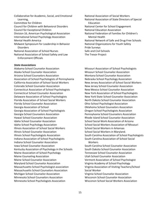15
Collaborative for Academic, Social, and Emotional
Learning,
Committee for Children
Council for Children with Behavioral Disorders
Council for Exceptional Children
Division-16, American Psychological Association
International School Psychology Association
Mental Health America
Midwest Symposium for Leadership in Behavior
Disorders
National Association of School Nurses
National Association of School Safety and Law
Enforcement Officials
National Association of Social Workers
National Association of State Directors of Special
Education
National Center for School Engagement
National Education Association
National Federation of Families for Children’s
Mental Health
National Network of Safe and Drug-Free Schools
National Organizations for Youth Safety
Pride Surveys
Safe and Civil Schools
The Trevor Project
State Associations
Alabama School Counselor Association
Alaska School Counselor Association
Arizona School Counselors Association
Association of School Psychologists of Pennsylvania
California Association of School Social Workers
Colorado School Counselor Association
Connecticut Association of School Psychologists
Connecticut School Counselor Association
Delaware Association of School Psychologists
Florida Association of School Social Workers
Florida School Counselor Association
Georgia Association of School
Georgia Association of School Psychologists
Georgia School Counselors Association
Hawaii School Counselor Association
Idaho School Counselor Association
Idaho School Psychology Association
Illinois Association of School Social Workers
Illinois School Counselor Association
Illinois School Psychologists Association
Indiana Association of School Psychologists
Indiana School Counselor Association
Iowa School Counselor Association
Kentucky Association of Psychology in the Schools
Maine Association of School Psychology
Maine Counseling Association
Maine School Counselor Association
Maryland School Counselor Association
Massachusetts School Psychologist association
Massachusetts School Counselors Association
Michigan School Counselor Association
Minnesota School Counselors Association
Minnesota School Psychologists Association
Missouri Association of School Psychologists
Missouri School Counselor Association
Montana School Counselor Association
Nebraska School Psychology Association
New Jersey Association of School Social Workers
New Jersey School Counselor Association
New Mexico School Counselor Association
New York Association of School Psychologists
New York State School Counselor Association
North Dakota School Counselor Association
Ohio School Psychologist Association
Oklahoma School Counselors Association
Oregon School Psychologists Association
Pennsylvania School Counselors Association
Rhode Island School Counselor Association
School Social Work Association of Arizona
School Social Workers Association of Missouri
School Social Workers in Arkansas
School Social Workers in Maryland.
South Carolina Association of School Psychologists
South Carolina Association of School Social
Workers
South Carolina School Counselor Association
South Dakota School Counselor Association
Tennessee School Counselor Association
Utah School Counselor Association
Vermont Association of School Psychologist
Virginia Academy of School Psychology
Virginia Association of Visiting Teachers/School
Social Worker
Virginia School Counselor Association
Wisconsin School Counselor Association
Wisconsin School Social Workers Association
 