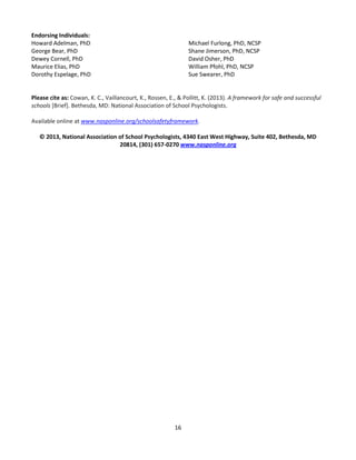 16
Endorsing Individuals:
Howard Adelman, PhD
George Bear, PhD
Dewey Cornell, PhD
Maurice Elias, PhD
Dorothy Espelage, PhD
Michael Furlong, PhD, NCSP
Shane Jimerson, PhD, NCSP
David Osher, PhD
William Pfohl, PhD, NCSP
Sue Swearer, PhD
Please cite as: Cowan, K. C., Vaillancourt, K., Rossen, E., & Pollitt, K. (2013). A framework for safe and successful
schools [Brief]. Bethesda, MD: National Association of School Psychologists.
Available online at www.nasponline.org/schoolsafetyframework.
© 2013, National Association of School Psychologists, 4340 East West Highway, Suite 402, Bethesda, MD
20814, (301) 657-0270 www.nasponline.org
 
