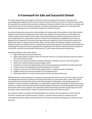3
A Framework for Safe and Successful Schools
The author organizations and cosigners of this joint statement applaud the President and Congress for
acknowledging that additional actions must be taken to prevent violence in America’s schools and communities.
We represent the educators who work day in and day out to keep our children safe, ensure their well-being, and
promote learning. This joint statement provides a framework supported by educators for improving school
safety and increasing access to mental health supports for children and youth.
We created these policy and practice recommendations to help provide further guidance to the Administration,
Congress, and state and local agencies as they reflect upon evidence for best practices in school safety and
climate, student mental health and well-being, instructional leadership, teaching, and learning. Further, the
partnership between our organizations seeks to reinforce the interdisciplinary, collaborative, and cohesive
approach that is required to create and sustain genuinely safe, supportive schools that meet the needs of the
whole child. Efforts to improve school climate, safety, and learning are not separate endeavors and must be
designed, funded, and implemented as a comprehensive school-wide approach. Ensuring that mental health and
safety programming and services are appropriately integrated into the overall multitiered system of supports is
essential for successful and sustainable improvements in school safety and academic achievement.
Specifically, effective school safety efforts:
 Begin with proactive principal leadership.
 Allow school leaders to deploy human and financial resources in a manner that best meets the needs of
their school and community.
 Provide a team-based framework to facilitate effective coordination of services and interventions.
 Balance the needs for physical and psychological safety.
 Employ the necessary and appropriately trained school-employed mental health and safety personnel.
 Provide relevant and ongoing professional development for all staff.
 Integrate a continuum of mental health supports within a multitiered system of supports.
 Engage families and community providers as meaningful partners.
 Remain grounded in the mission and purpose of schools: teaching and learning.
Although the focus of this document is on policies and practices that schools can use to ensure safety, we must
acknowledge the importance of policies and practices that make our communities safer as well. This includes
increased access to mental health services, improved interagency collaboration, and reduced exposure of
children to community violence. Additionally, our organizations support efforts designed to reduce youth access
to firearms. Finally, many local school districts and state boards of education are considering policies that would
allow school staff to carry a weapon. Our organizations believe that arming educators would cause more harm
than good, and we advise decision makers to approach these policies with extreme caution.
We urge policy leaders to support the following guidance to promote safe and supportive schools. We look
forward to working with the Administration, Congress, and state and local agencies to shape and enact
meaningful policies that will genuinely equip America’s schools to educate and safeguard our children over the
long term.
 