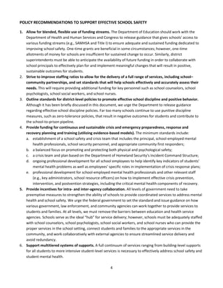 4
POLICY RECOMMENDATIONS TO SUPPORT EFFECTIVE SCHOOL SAFETY
1. Allow for blended, flexible use of funding streams. The Department of Education should work with the
Department of Health and Human Services and Congress to release guidance that gives schools' access to
various funding streams (e.g., SAMHSA and Title I) to ensure adequate and sustained funding dedicated to
improving school safety. One-time grants are beneficial in some circumstances; however, one-time
allotments of money for schools are insufficient for sustained change to occur. Similarly, district
superintendents must be able to anticipate the availability of future funding in order to collaborate with
school principals to effectively plan for and implement meaningful changes that will result in positive,
sustainable outcomes for students.
2. Strive to improve staffing ratios to allow for the delivery of a full range of services, including school–
community partnerships, and set standards that will help schools effectively and accurately assess their
needs. This will require providing additional funding for key personnel such as school counselors, school
psychologists, school social workers, and school nurses.
3. Outline standards for district-level policies to promote effective school discipline and positive behavior.
Although it has been briefly discussed in this document, we urge the Department to release guidance
regarding effective school discipline policies. Far too many schools continue to use punitive discipline
measures, such as zero-tolerance policies, that result in negative outcomes for students and contribute to
the school-to-prison pipeline.
4. Provide funding for continuous and sustainable crisis and emergency preparedness, response and
recovery planning and training (utilizing evidence-based models). The minimum standards include:
a. establishment of a school safety and crisis team that includes the principal, school-employed mental
health professionals, school security personnel, and appropriate community first responders;
b. a balanced focus on promoting and protecting both physical and psychological safety;
c. a crisis team and plan based on the Department of Homeland Security’s Incident Command Structure;
d. ongoing professional development for all school employees to help identify key indicators of students’
mental health problems as well as employees’ specific roles in implementation of crisis response plans;
e. professional development for school-employed mental health professionals and other relevant staff
(e.g., key administrators, school resource officers) on how to implement effective crisis prevention,
intervention, and postvention strategies, including the critical mental health components of recovery.
5. Provide incentives for intra- and inter-agency collaboration. All levels of government need to take
preemptive measures to strengthen the ability of schools to provide coordinated services to address mental
health and school safety. We urge the federal government to set the standard and issue guidance on how
various government, law enforcement, and community agencies can work together to provide services to
students and families. At all levels, we must remove the barriers between education and health service
agencies. Schools serve as the ideal “hub” for service delivery; however, schools must be adequately staffed
with school counselors, school psychologists, school social workers, and school nurses who can provide the
proper services in the school setting, connect students and families to the appropriate services in the
community, and work collaboratively with external agencies to ensure streamlined service delivery and
avoid redundancy.
6. Support multitiered systems of supports. A full continuum of services ranging from building-level supports
for all students to more intensive student-level services is necessary to effectively address school safety and
student mental health.
 