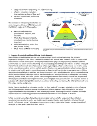 6
 adequate staff time for planning and problem solving;
 effective collection, evaluation,
interpretation, and use of data; and
 patience, commitment, and strong
leadership.
One approach to integrating school safety and
crisis management into an MTSS framework is
the M-PHAT model. M-PHAT stands for:
 Multi-Phase (prevention,
preparedness, response, and
recovery)
 Multi-Hazard (accidental death,
school violence, natural disasters,
terrorism)
 Multi-Agency (school, police, fire,
EMS, mental health)
 Multi-Tiered (an MTSS framework)
3. Improve Access to School-Based Mental Health Supports
Mental health is developed early in life and educators play a significant role in ensuring that students’
experiences throughout their school careers contribute to their positive mental health. Access to school-based
mental health services and supports directly improves students’ physical and psychological safety, academic
performance, and social–emotional learning. This requires adequate staffing levels in terms of school-employed
mental health professionals (school counselors, school psychologists, school social workers, and in some cases,
school nurses) to ensure that services are high quality, effective, and appropriate to the school context. Access
to school mental health services cannot be sporadic or disconnected from the learning process. Just as children
are not simply small adults, schools are not simply community clinics with blackboards. School-employed mental
health professionals are specially trained in the interconnectivity among school law, school system functioning,
learning, mental health, and family systems. This training ensures that mental health services are properly and
effectively infused into the learning environment, supporting both instructional leaders and teachers’ abilities to
provide a safe school setting and the optimum conditions for teaching and learning. No other professionals have
this unique training background.
Having these professionals as integrated members of the school staff empowers principals to more efficiently
and effectively deploy resources, ensure coordination of services, evaluate their effectiveness, and adjust
supports to meet the dynamic needs of their student populations. Improving access also allows for enhanced
collaboration with community providers to meet the more intense or clinical needs of students.
School counselors, school psychologists, and school social workers all offer unique individual skills that
complement one another in such a way that the sum is greater than the parts (See Roles of School Mental
Health Professionals, below.) When given the opportunity to work collectively, they are ready and capable of
providing an even wider range of services, such as:
Comprehensive Safe Learning Environment: The M-PHAT Approach
Source: PREPaRE School Crisis Prevention and Intervention Training Curriculum. Adapted with permission from Reeves, Kanan, &
Plog (2010).
 