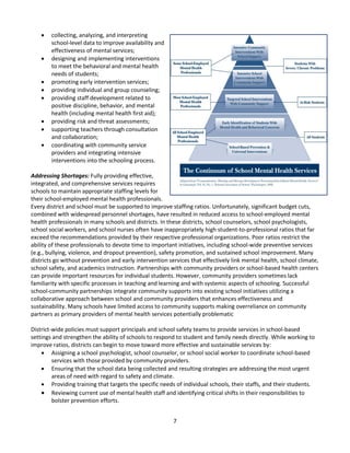 7
 collecting, analyzing, and interpreting
school-level data to improve availability and
effectiveness of mental services;
 designing and implementing interventions
to meet the behavioral and mental health
needs of students;
 promoting early intervention services;
 providing individual and group counseling;
 providing staff development related to
positive discipline, behavior, and mental
health (including mental health first aid);
 providing risk and threat assessments;
 supporting teachers through consultation
and collaboration;
 coordinating with community service
providers and integrating intensive
interventions into the schooling process.
Addressing Shortages: Fully providing effective,
integrated, and comprehensive services requires
schools to maintain appropriate staffing levels for
their school-employed mental health professionals.
Every district and school must be supported to improve staffing ratios. Unfortunately, significant budget cuts,
combined with widespread personnel shortages, have resulted in reduced access to school-employed mental
health professionals in many schools and districts. In these districts, school counselors, school psychologists,
school social workers, and school nurses often have inappropriately high student-to-professional ratios that far
exceed the recommendations provided by their respective professional organizations. Poor ratios restrict the
ability of these professionals to devote time to important initiatives, including school-wide preventive services
(e.g., bullying, violence, and dropout prevention), safety promotion, and sustained school improvement. Many
districts go without prevention and early intervention services that effectively link mental health, school climate,
school safety, and academics instruction. Partnerships with community providers or school-based health centers
can provide important resources for individual students. However, community providers sometimes lack
familiarity with specific processes in teaching and learning and with systemic aspects of schooling. Successful
school-community partnerships integrate community supports into existing school initiatives utilizing a
collaborative approach between school and community providers that enhances effectiveness and
sustainability. Many schools have limited access to community supports making overreliance on community
partners as primary providers of mental health services potentially problematic
District-wide policies must support principals and school safety teams to provide services in school-based
settings and strengthen the ability of schools to respond to student and family needs directly. While working to
improve ratios, districts can begin to move toward more effective and sustainable services by:
 Assigning a school psychologist, school counselor, or school social worker to coordinate school-based
services with those provided by community providers.
 Ensuring that the school data being collected and resulting strategies are addressing the most urgent
areas of need with regard to safety and climate.
 Providing training that targets the specific needs of individual schools, their staffs, and their students.
 Reviewing current use of mental health staff and identifying critical shifts in their responsibilities to
bolster prevention efforts.
 