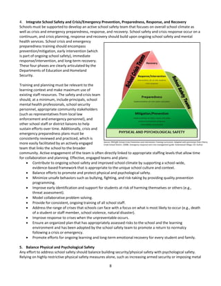 8
4. Integrate School Safety and Crisis/Emergency Prevention, Preparedness, Response, and Recovery
Schools must be supported to develop an active school safety team that focuses on overall school climate as
well as crisis and emergency preparedness, response, and recovery. School safety and crisis response occur on a
continuum, and crisis planning, response and recovery should build upon ongoing school safety and mental
health services. School crisis and emergency
preparedness training should encompass
prevention/mitigation, early intervention (which
is part of ongoing school safety), immediate
response/intervention, and long-term recovery.
These four phases are clearly articulated by the
Departments of Education and Homeland
Security.
Training and planning must be relevant to the
learning context and make maximum use of
existing staff resources. The safety and crisis team
should, at a minimum, include principals, school
mental health professionals, school security
personnel, appropriate community stakeholders
(such as representatives from local law
enforcement and emergency personnel), and
other school staff or district liaisons to help
sustain efforts over time. Additionally, crisis and
emergency preparedness plans must be
consistently reviewed and practiced, which is
more easily facilitated by an actively engaged
team that links the school to the broader
community. Active engagement of the team is often directly linked to appropriate staffing levels that allow time
for collaboration and planning. Effective, engaged teams and plans:
 Contribute to ongoing school safety and improved school climate by supporting a school-wide,
evidence-based framework that is appropriate to the unique school culture and context.
 Balance efforts to promote and protect physical and psychological safety.
 Minimize unsafe behaviors such as bullying, fighting, and risk-taking by providing quality prevention
programming.
 Improve early identification and support for students at risk of harming themselves or others (e.g.,
threat assessment).
 Model collaborative problem solving.
 Provide for consistent, ongoing training of all school staff.
 Address the range of crises that schools can face with a focus on what is most likely to occur (e.g., death
of a student or staff member, school violence, natural disaster).
 Improve response to crises when the unpreventable occurs.
 Ensure an organized plan that has appropriately assessed risks to the school and the learning
environment and has been adopted by the school safety team to promote a return to normalcy
following a crisis or emergency.
 Promote efforts for ongoing learning and long-term emotional recovery for every student and family.
5. Balance Physical and Psychological Safety
Any effort to address school safety should balance building security/physical safety with psychological safety.
Relying on highly restrictive physical safety measures alone, such as increasing armed security or imposing metal
Source: PREPaRE School Crisis Prevention and Intervention Training Curriculum. Adapted with permission from Cherry
Creek School District. (2008). Emergency response and crisis management guide. Greenwood Village, CO: Author.
 