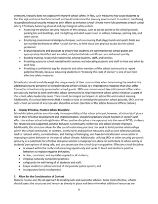 9
detectors, typically does not objectively improve school safety. In fact, such measures may cause students to
feel less safe and more fearful at school, and could undermine the learning environment. In contrast, combining
reasonable physical security measures with efforts to enhance school climate more fully promotes overall school
safety. Effectively balancing physical and psychological safety entails:
 Assessing the physical security features of the campus, such as access points to the school grounds,
parking lots and buildings, and the lighting and adult supervision in lobbies, hallways, parking lots, and
open spaces.
 Employing environmental design techniques, such as ensuring that playgrounds and sports fields are
surrounded by fences or other natural barriers, to limit visual and physical access by non-school
personnel.
 Evaluating policies and practices to ensure that students are well monitored, school guests are
appropriately identified and escorted, and potential risks and threats are addressed quickly.
 Building trusting, respectful relationships among students, staff, and families.
 Providing access to school mental health services and educating students and staff on how and when to
seek help.
 Providing a confidential way for students and other members of the school community to report
potential threats, because educating students on “breaking the code of silence” is one of our most
effective safety measures.
Schools also should carefully weigh the unique needs of their communities when determining the need to hire
additional security personnel or school resource officers (SROs). It is important to recognize that SROs differ
from other school security personnel or armed guards. SROs are commissioned law enforcement officers who
are specially trained to work within the school community to help implement school safety initiatives as part of
the school safety leadership team. They should be integral participants in school life and student learning.
Additionally, if a school determines that it needs to have an armed professional on school grounds, SROs are the
only school personnel of any type who should be armed. (See Role of the School Resource Officer, below.)
6. Employ Effective, Positive School Discipline
School discipline policies are ultimately the responsibility of the school principal; however, all school staff play a
role in their effective development and implementation. Discipline practices should function in concert with
efforts to address school safety/climate. When positive discipline is incorporated into the overall MTSS, students
feel respected and supported, positive behavior is continually reinforced, and school climate improves.
Additionally, this structure allows for the use of restorative practices that seek to build positive relationships
within the school community. In contrast, overly harsh and punitive measures, such as zero tolerance policies,
lead to reduced safety, connectedness, and feelings of belonging, and have historically been unsuccessful at
improving student behavior or the overall school climate. Additionally, utilizing SROs or other security personnel
primarily as a substitute for effective discipline policies is inappropriate, does not contribute to school safety or
students’ perceptions of being safe, and can perpetuate the school-to-prison pipeline. Effective school discipline:
 is viewed within the context of a learning opportunity and seeks to teach and reinforce positive
behaviors to replace negative behaviors;
 is clear, consistent, and equitably applied to all students;
 employs culturally competent practices;
 safeguards the well-being of all students and staff;
 keeps students in school and out of the juvenile justice system; and
 incorporates family involvement.
7. Allow for the Consideration of Context
There is no one-size-fits-all approach to creating safe and successful schools. To be most effective, schools
should assess the structures and resources already in place and determine what additional resources are
 