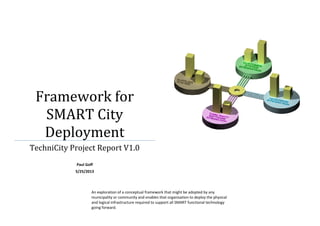 Framework for
SMART City
Deployment
TechniCity Project Report V1.0
Paul Goff
5/25/2013

An exploration of a conceptual framework that might be adopted by any
municipality or community and enables that organisation to deploy the physical
and logical infrastructure required to support all SMART functional technology
going forward.

 