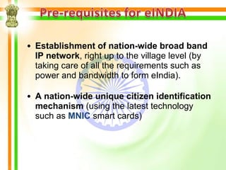 • Establishment of nation-wide broad band
  IP network, right up to the village level (by
  taking care of all the requirements such as
  power and bandwidth to form eIndia).

• A nation-wide unique citizen identification
  mechanism (using the latest technology
  such as MNIC smart cards)
 