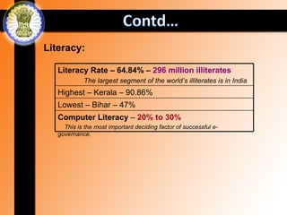 Literacy:

   Literacy Rate – 64.84% – 296 million illiterates
            The largest segment of the world’s illiterates is in India
   Highest – Kerala – 90.86%
   Lowest – Bihar – 47%
   Computer Literacy – 20% to 30%
     This is the most important deciding factor of successful e-
   governance.
 