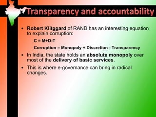 • Robert Klitggard of RAND has an interesting equation
  to explain corruption:
     C = M+D-T
     Corruption = Monopoly + Discretion - Transparency
• In India, the state holds an absolute monopoly over
  most of the delivery of basic services.
• This is where e-governance can bring in radical
  changes.
 