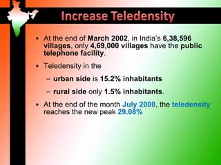 • At the end of March 2002, in India’s 6,38,596
  villages, only 4,69,000 villages have the public
  telephone facility.
• Teledensity in the
   – urban side is 15.2% inhabitants
   – rural side only 1.5% inhabitants.
• At the end of the month July 2008, the teledensity
  reaches the new peak 29.08%
 