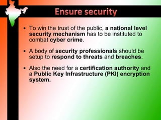 • To win the trust of the public, a national level
  security mechanism has to be instituted to
  combat cyber crime.
• A body of security professionals should be
  setup to respond to threats and breaches.
• Also the need for a certification authority and
  a Public Key Infrastructure (PKI) encryption
  system.
 