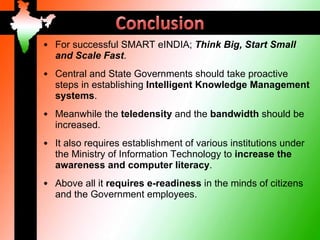 • For successful SMART eINDIA; Think Big, Start Small
  and Scale Fast.
• Central and State Governments should take proactive
  steps in establishing Intelligent Knowledge Management
  systems.
• Meanwhile the teledensity and the bandwidth should be
  increased.
• It also requires establishment of various institutions under
  the Ministry of Information Technology to increase the
  awareness and computer literacy.
• Above all it requires e-readiness in the minds of citizens
  and the Government employees.
 
